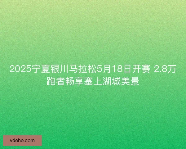 2025宁夏银川马拉松5月18日开赛 2.8万跑者畅享塞上湖城美景