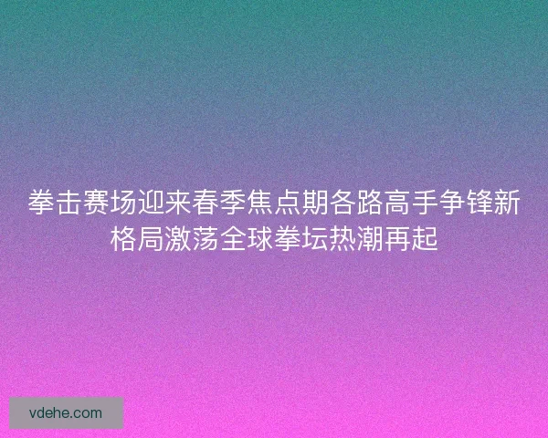 拳击赛场迎来春季焦点期各路高手争锋新格局激荡全球拳坛热潮再起