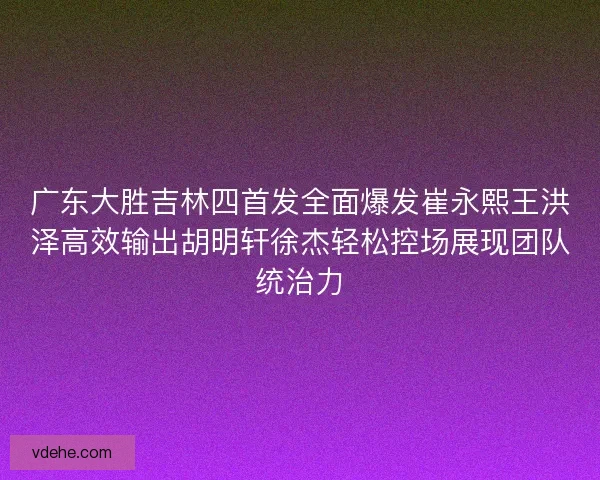 广东大胜吉林四首发全面爆发崔永熙王洪泽高效输出胡明轩徐杰轻松控场展现团队统治力