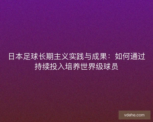 日本足球长期主义实践与成果：如何通过持续投入培养世界级球员