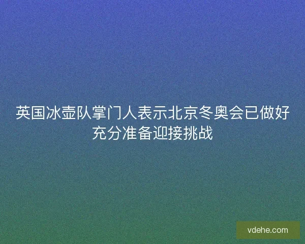 英国冰壶队掌门人表示北京冬奥会已做好充分准备迎接挑战