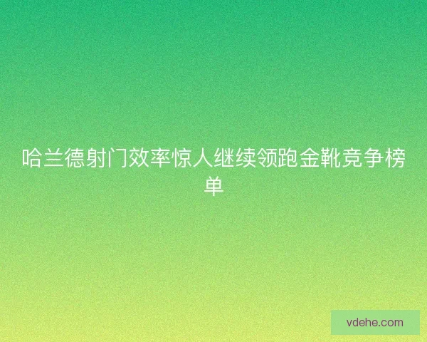 哈兰德射门效率惊人继续领跑金靴竞争榜单