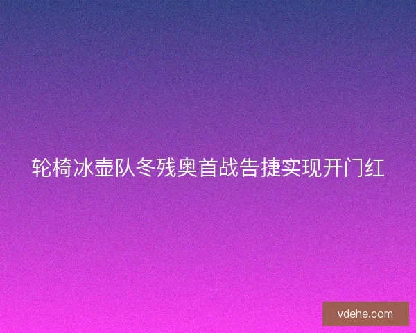 轮椅冰壶队冬残奥首战告捷实现开门红