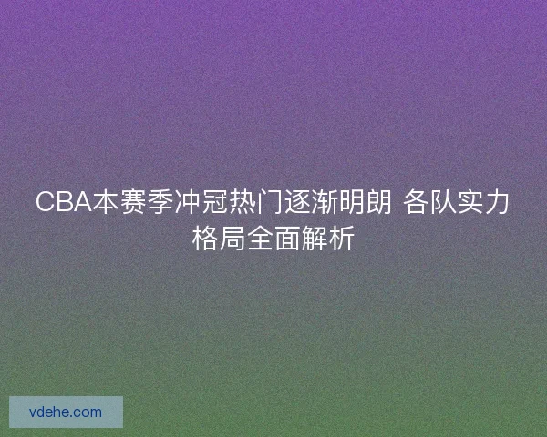 CBA本赛季冲冠热门逐渐明朗 各队实力格局全面解析