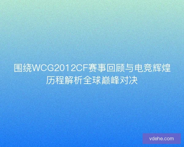 围绕WCG2012CF赛事回顾与电竞辉煌历程解析全球巅峰对决