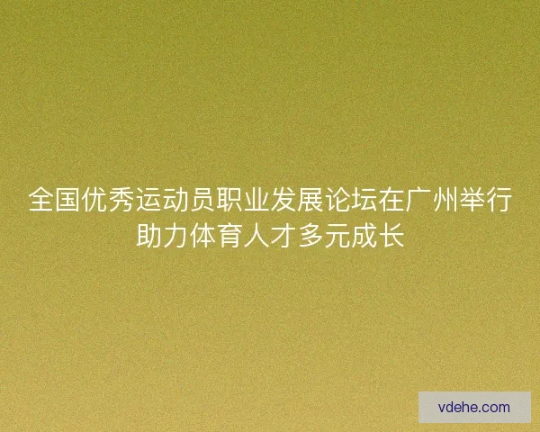 全国优秀运动员职业发展论坛在广州举行助力体育人才多元成长