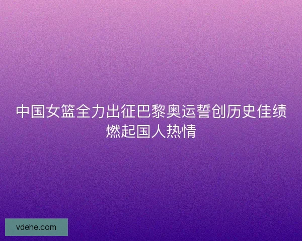 中国女篮全力出征巴黎奥运誓创历史佳绩燃起国人热情