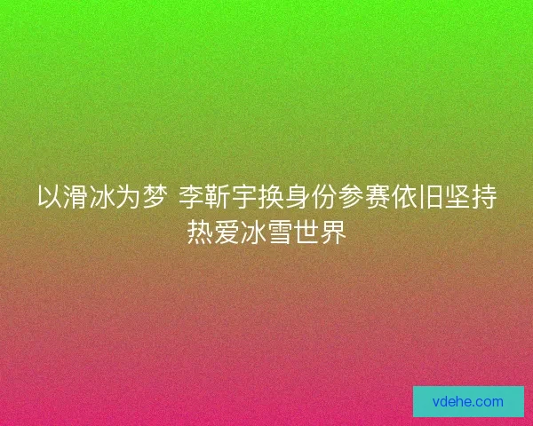 以滑冰为梦 李靳宇换身份参赛依旧坚持热爱冰雪世界