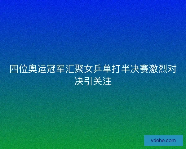 四位奥运冠军汇聚女乒单打半决赛激烈对决引关注