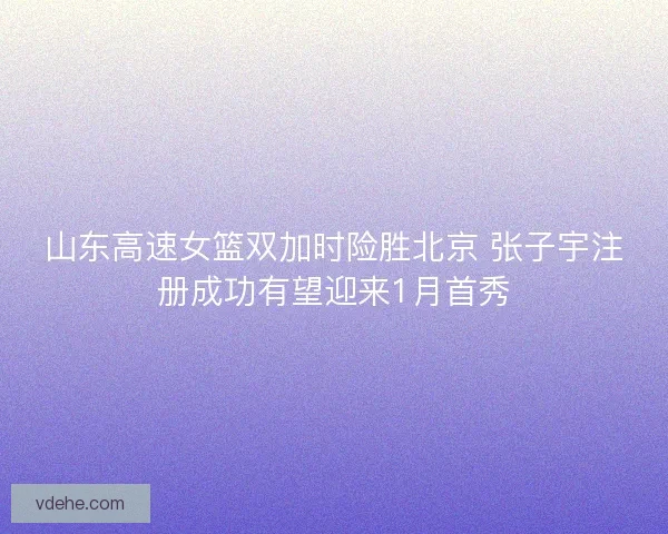 山东高速女篮双加时险胜北京 张子宇注册成功有望迎来1月首秀